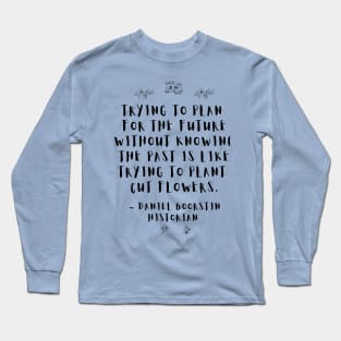 "Trying to plan for the future without knowing the past is like trying to plant cut flowers.” -- Historian Daniel Boorstin Long Sleeve T-Shirt